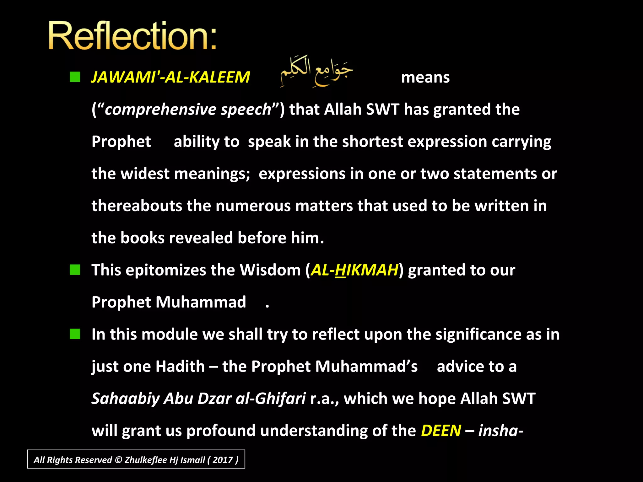 JAWAMI'-AL-KALEEM means
(“comprehensive speech”) that Allah SWT has granted the
Prophet ability to speak in the shortest expression carrying
the widest meanings; expressions in one or two statements or
thereabouts the numerous matters that used to be written in
the books revealed before him.
This epitomizes the Wisdom (AL-HIKMAH) granted to our
Prophet Muhammad .
In this module we shall try to reflect upon the significance as in
just one Hadith – the Prophet Muhammad’s advice to a
Sahaabiy Abu Dzar al-Ghifari r.a., which we hope Allah SWT
will grant us profound understanding of the DEEN – insha-
Allah.All Rights Reserved © Zhulkeflee Hj Ismail ( 2017 ))
 