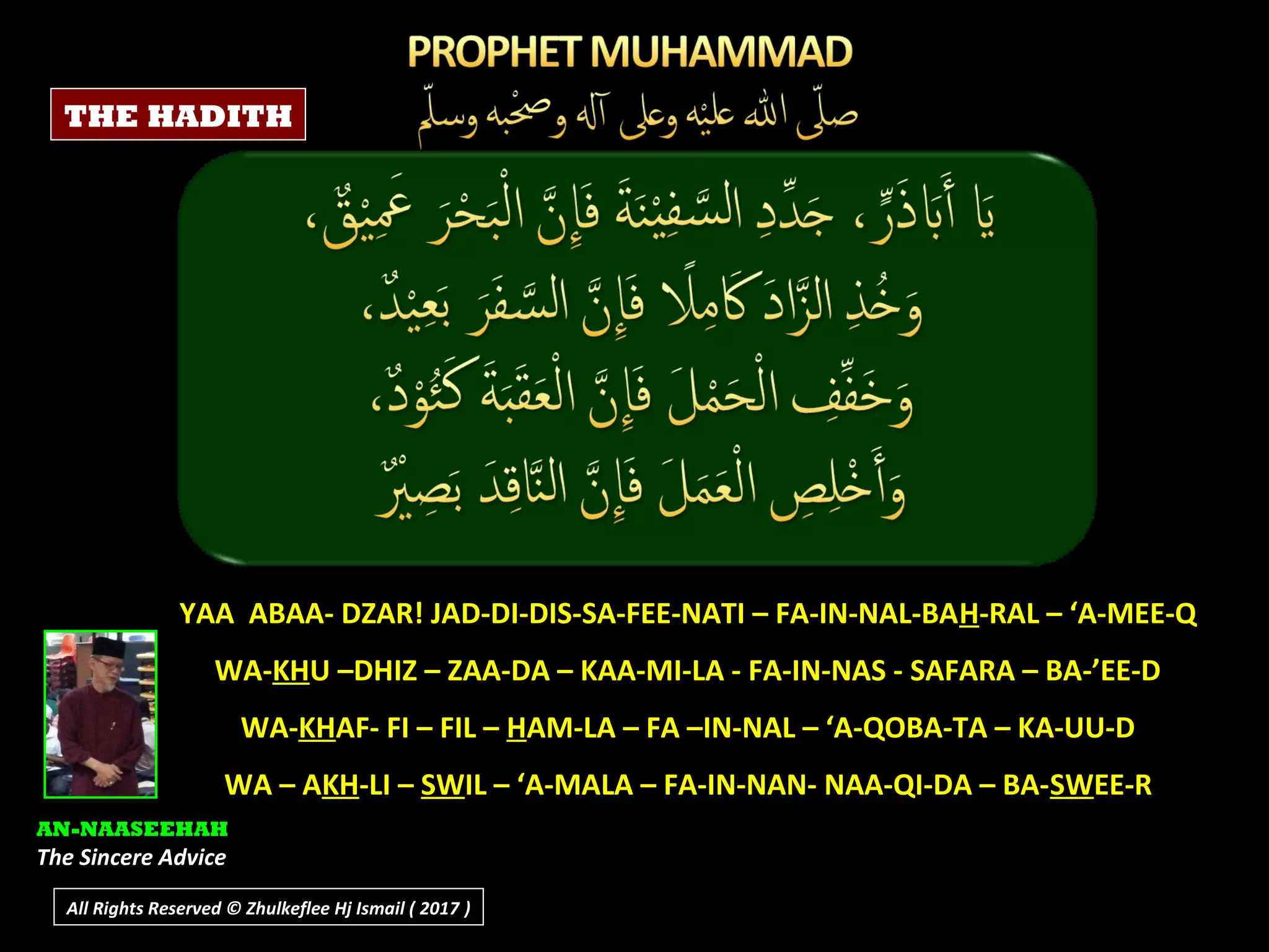 YAA ABAA- DZAR! JAD-DI-DIS-SA-FEE-NATI – FA-IN-NAL-BAH-RAL – ‘A-MEE-Q
WA-KHU –DHIZ – ZAA-DA – KAA-MI-LA - FA-IN-NAS - SAFARA – BA-’EE-D
WA-KHAF- FI – FIL – HAM-LA – FA –IN-NAL – ‘A-QOBA-TA – KA-UU-D
WA – AKH-LI – SWIL – ‘A-MALA – FA-IN-NAN- NAA-QI-DA – BA-SWEE-R
AN-NAASEEHAH
The Sincere Advice
THE HADITH
All Rights Reserved © Zhulkeflee Hj Ismail ( 2017 ))
 