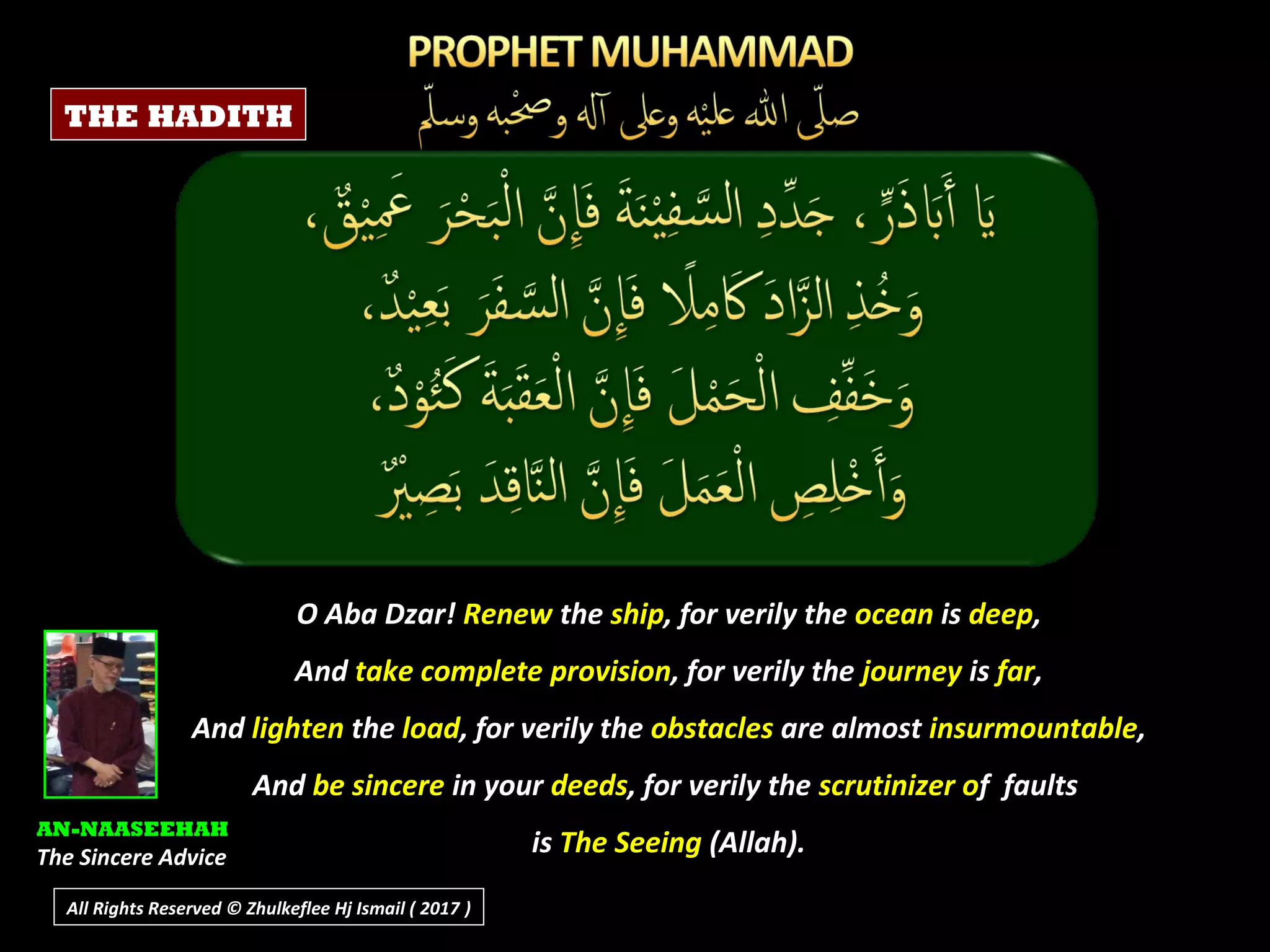 O Aba Dzar! Renew the ship, for verily the ocean is deep,
And take complete provision, for verily the journey is far,
And lighten the load, for verily the obstacles are almost insurmountable,
And be sincere in your deeds, for verily the scrutinizer of faults
is The Seeing (Allah).
AN-NAASEEHAH
The Sincere Advice
THE HADITH
All Rights Reserved © Zhulkeflee Hj Ismail ( 2017 ))
 