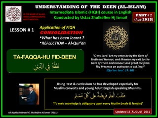 UNDERSTANDING OF THE DEEN (AL-ISLAM)
Intermediate Islamic (FIQH) course in English
Conducted by Ustaz Zhulkeflee Hj Ismail
LESSON # 1LESSON # 1
Using text & curriculum he has developed especially forUsing text & curriculum he has developed especially for
Muslim converts and young Adult English-speaking Muslims.Muslim converts and young Adult English-speaking Muslims.
““To seek knowledge is obligatory upon every Muslim (male & female)”To seek knowledge is obligatory upon every Muslim (male & female)”
All Rights Reserved © Zhulkeflee Hj Ismail (2015))
IN THE NAME OF ALLAH,IN THE NAME OF ALLAH,
MOST COMPASSIONATE,MOST COMPASSIONATE,
MOST MERCIFUL.MOST MERCIFUL.
"O my Lord! Let my entry be by the Gate of
Truth and Honour, and likewise my exit by the
Gate of Truth and Honour; and grant me from
Thy Presence an authority to aid (me)”
(Qur’an: Isra’: 17: 80)
Application of FIQHApplication of FIQH
CONSOLIDATIONCONSOLIDATION
What has been learnt ?What has been learnt ?
REFLECTION – Al-Qur’anREFLECTION – Al-Qur’an
Updated 15 AUGUST 2015
PARTPART # 2# 2
(Aug-(Aug-20152015))
 