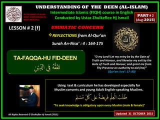 UNDERSTANDING OF THE DEEN (AL-ISLAM)
Intermediate Islamic (FIQH) course in English
Conducted by Ustaz Zhulkeflee Hj Ismail
LESSON # 2 [f]LESSON # 2 [f]
Using text & curriculum he has developed especially forUsing text & curriculum he has developed especially for
Muslim converts and young Adult English-speaking Muslims.Muslim converts and young Adult English-speaking Muslims.
““To seek knowledge is obligatory upon every Muslim (male & female)”To seek knowledge is obligatory upon every Muslim (male & female)”
All Rights Reserved © Zhulkeflee Hj Ismail (2015))
IN THE NAME OF ALLAH,IN THE NAME OF ALLAH,
MOST COMPASSIONATE,MOST COMPASSIONATE,
MOST MERCIFUL.MOST MERCIFUL.
"O my Lord! Let my entry be by the Gate of
Truth and Honour, and likewise my exit by the
Gate of Truth and Honour; and grant me from
Thy Presence an authority to aid (me)”
(Qur’an: Isra’: 17: 80)
UMMATIC CONCERNUMMATIC CONCERN
REFLECTIONSREFLECTIONS from Al-Qur’anfrom Al-Qur’an
Surah An-Nisa’ : 4 : 164-175Surah An-Nisa’ : 4 : 164-175
Updated 31 OCTOBER 2015
PARTPART # 2# 2
(Aug-(Aug-20152015))
 