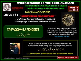 UNDERSTANDING OF THE DEEN (AL-ISLAM)
Intermediate Islamic (FIQH) course in English
Conducted by Ustaz Zhulkeflee Hj Ismail
LESSON # 4 aLESSON # 4 a
Using text & curriculum he has developed especially forUsing text & curriculum he has developed especially for
Muslim converts and young Adult English-speaking Muslims.Muslim converts and young Adult English-speaking Muslims.
““To seek knowledge is obligatory upon every Muslim (male & female)”To seek knowledge is obligatory upon every Muslim (male & female)”
All Rights Reserved © Zhulkeflee Hj Ismail (2015))
IN THE NAME OF ALLAH,IN THE NAME OF ALLAH,
MOST COMPASSIONATE,MOST COMPASSIONATE,
MOST MERCIFUL.MOST MERCIFUL.
"O my Lord! Let my entry be by the Gate of
Truth and Honour, and likewise my exit by the
Gate of Truth and Honour; and grant me from
Thy Presence an authority to aid (me)”
(Qur’an: Isra’: 17: 80)
BASIC UMMATIC CONCERNBASIC UMMATIC CONCERN
‘‘ UKHUWWAH ISLAMIYYAH ’UKHUWWAH ISLAMIYYAH ’
Understanding current controversies andUnderstanding current controversies and
seeking ways to reconcile contentious hearts.seeking ways to reconcile contentious hearts.
Updated 17 OCTOBER 2015
PARTPART # 2# 2
(Aug-(Aug-20152015))
 