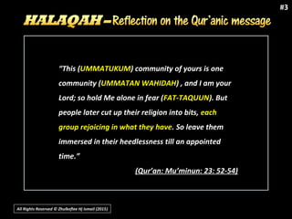 All Rights Reserved © Zhulkeflee Hj Ismail (2015))
#3
“This (UMMATUKUM) community of yours is one
community (UMMATAN WAHIDAH) , and I am your
Lord; so hold Me alone in fear (FAT-TAQUUN). But
people later cut up their religion into bits, each
group rejoicing in what they have. So leave them
immersed in their heedlessness till an appointed
time.”
(Qur’an: Mu’minun: 23: 52-54)
 