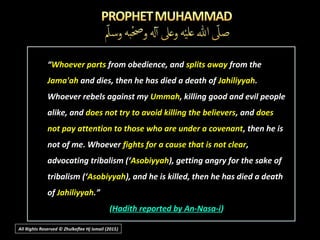 All Rights Reserved © Zhulkeflee Hj Ismail (2015))
“Whoever parts from obedience, and splits away from the
Jama'ah and dies, then he has died a death of Jahiliyyah.
Whoever rebels against my Ummah, killing good and evil people
alike, and does not try to avoid killing the believers, and does
not pay attention to those who are under a covenant, then he is
not of me. Whoever fights for a cause that is not clear,
advocating tribalism (‘Asobiyyah), getting angry for the sake of
tribalism (‘Asobiyyah), and he is killed, then he has died a death
of Jahiliyyah.”
(Hadith reported by An-Nasa-i)
 