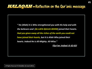 All Rights Reserved © Zhulkeflee Hj Ismail (2015))
#5
““ He (Allah) it is Who strengthened you with His help and withHe (Allah) it is Who strengthened you with His help and with
the believers and (the believers and (AL-LAFA QULUU-BIHIMAL-LAFA QULUU-BIHIM) joined their hearts.) joined their hearts.
Had you given away all the riches of the earth you could notHad you given away all the riches of the earth you could not
have joined their hearts,have joined their hearts, but it is Allah Who joined theirbut it is Allah Who joined their
hearts. Indeed He is All-Mighty. All-Wise.”hearts. Indeed He is All-Mighty. All-Wise.”
((Qur’an: Anfaal: 8: 62-63Qur’an: Anfaal: 8: 62-63))
 