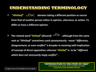  ““ikhtilaafikhtilaaf” denotes taking a different position or course” denotes taking a different position or course
from that of another person either in opinion, utterance, or action. Tofrom that of another person either in opinion, utterance, or action. To
differ or have a different opinion.differ or have a different opinion.
 The related word “The related word “khilaafkhilaaf” (discord) - although from the same” (discord) - although from the same
root as “root as “ikhtilaafikhtilaaf” sometimes used synonymously - mean “” sometimes used synonymously - mean “difference,difference,
disagreement, or even conflictdisagreement, or even conflict” is broader in meaning with implication” is broader in meaning with implication
of concept of direct opposition; whereas “of concept of direct opposition; whereas “ikhtilafikhtilaf” is to be “” is to be “differentdifferent
which does not necessarily imply conflictwhich does not necessarily imply conflict” .” .
All Rights Reserved © Zhulkeflee Hj Ismail (2015))
““INTRODUCTION TO THE STUDY OFINTRODUCTION TO THE STUDY OF FIQHFIQH ””
Intermediate Level Islamic course in English for AdultsIntermediate Level Islamic course in English for Adults
conducted by Ustaz Zhulkeflee Hj Ismailconducted by Ustaz Zhulkeflee Hj Ismail
 