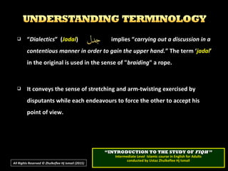  “Dialectics” (Jadal) implies “carrying out a discussion in a
contentious manner in order to gain the upper hand.” The term ‘jadal’
in the original is used in the sense of "braiding" a rope.
 It conveys the sense of stretching and arm-twisting exercised by
disputants while each endeavours to force the other to accept his
point of view.
All Rights Reserved © Zhulkeflee Hj Ismail (2015))
““INTRODUCTION TO THE STUDY OFINTRODUCTION TO THE STUDY OF FIQHFIQH ””
Intermediate Level Islamic course in English for AdultsIntermediate Level Islamic course in English for Adults
conducted by Ustaz Zhulkeflee Hj Ismailconducted by Ustaz Zhulkeflee Hj Ismail
 