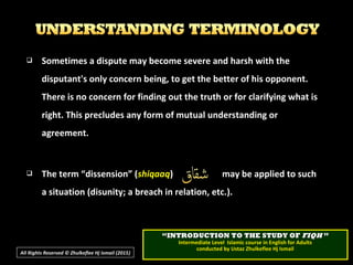  Sometimes a dispute may become severe and harsh with theSometimes a dispute may become severe and harsh with the
disputant's only concern being, to get the better of his opponent.disputant's only concern being, to get the better of his opponent.
There is no concern for finding out the truth or for clarifying what isThere is no concern for finding out the truth or for clarifying what is
right. This precludes any form of mutual understanding orright. This precludes any form of mutual understanding or
agreement.agreement.
 The term “dissension” (The term “dissension” (shiqaaqshiqaaq) may be applied to such) may be applied to such
a situation (disunity; a breach in relation, etc.).a situation (disunity; a breach in relation, etc.).
All Rights Reserved © Zhulkeflee Hj Ismail (2015))
““INTRODUCTION TO THE STUDY OFINTRODUCTION TO THE STUDY OF FIQHFIQH ””
Intermediate Level Islamic course in English for AdultsIntermediate Level Islamic course in English for Adults
conducted by Ustaz Zhulkeflee Hj Ismailconducted by Ustaz Zhulkeflee Hj Ismail
 