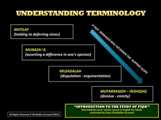 IKHTILAF
(holding to deferring views)
MUNAZA-’A
(asserting a difference in one’s opinion)
MUJADALAH
(disputation - argumentation)
MUFARRAQOH – INSHIQAQ
(divisive - enmity)
IF NOT
M
ANAGED
W
ILL GO
DOW
N
THE
SLIPPERY SLOPE
IF NOT
M
ANAGED
W
ILL GO
DOW
N
THE
SLIPPERY SLOPE
All Rights Reserved © Zhulkeflee Hj Ismail (2015))
““INTRODUCTION TO THE STUDY OFINTRODUCTION TO THE STUDY OF FIQHFIQH ””
Intermediate Level Islamic course in English for AdultsIntermediate Level Islamic course in English for Adults
conducted by Ustaz Zhulkeflee Hj Ismailconducted by Ustaz Zhulkeflee Hj Ismail
 