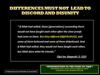 ““ If Allah had willed, those [generations] succeeding themIf Allah had willed, those [generations] succeeding them
would not have fought each other after the clear proofswould not have fought each other after the clear proofs
had come to them.had come to them. But they differed (IBut they differed (IKHKHTALAFUU),TALAFUU), andand
some of them believed and some of them disbelieved. Andsome of them believed and some of them disbelieved. And
if Allah had willed, they would not have fought each other,if Allah had willed, they would not have fought each other,
but Allah does what He intends.”but Allah does what He intends.”
((Qur’an: Baqarah: 2: 253Qur’an: Baqarah: 2: 253))
All Rights Reserved © Zhulkeflee Hj Ismail (2015))
““INTRODUCTION TO THE STUDY OFINTRODUCTION TO THE STUDY OF FIQHFIQH ””
Intermediate Level Islamic course in English for AdultsIntermediate Level Islamic course in English for Adults
conducted by Ustaz Zhulkeflee Hj Ismailconducted by Ustaz Zhulkeflee Hj Ismail
 