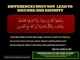 ““And obey Allah and His Messenger; andAnd obey Allah and His Messenger; and do not fall into disputes,do not fall into disputes,
lest ye lose heart and your power departlest ye lose heart and your power depart; and be patient and; and be patient and
persevering: for Allah is with those who patiently persevere.”persevering: for Allah is with those who patiently persevere.”
((Qur’an: Anfal: 8: 46Qur’an: Anfal: 8: 46))
All Rights Reserved © Zhulkeflee Hj Ismail (2015))
““INTRODUCTION TO THE STUDY OFINTRODUCTION TO THE STUDY OF FIQHFIQH ””
Intermediate Level Islamic course in English for AdultsIntermediate Level Islamic course in English for Adults
conducted by Ustaz Zhulkeflee Hj Ismailconducted by Ustaz Zhulkeflee Hj Ismail
 