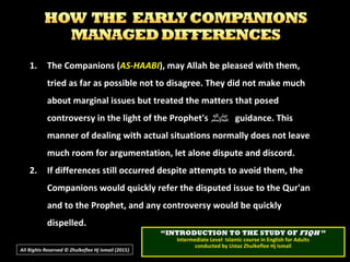 1.1. The Companions (The Companions (AS-HAABIAS-HAABI), may Allah be pleased with them,), may Allah be pleased with them,
tried as far as possible not to disagree. They did not make muchtried as far as possible not to disagree. They did not make much
about marginal issues but treated the matters that posedabout marginal issues but treated the matters that posed
controversy in the light of the Prophet'scontroversy in the light of the Prophet's ‫ﷺ‬‫ﷺ‬ guidance. Thisguidance. This
manner of dealing with actual situations normally does not leavemanner of dealing with actual situations normally does not leave
much room for argumentation, let alone dispute and discord.much room for argumentation, let alone dispute and discord.
2.2. If differences still occurred despite attempts to avoid them, theIf differences still occurred despite attempts to avoid them, the
Companions would quickly refer the disputed issue to the Qur'anCompanions would quickly refer the disputed issue to the Qur'an
and to the Prophet, and any controversy would be quicklyand to the Prophet, and any controversy would be quickly
dispelled.dispelled.
All Rights Reserved © Zhulkeflee Hj Ismail (2015))
““INTRODUCTION TO THE STUDY OFINTRODUCTION TO THE STUDY OF FIQHFIQH ””
Intermediate Level Islamic course in English for AdultsIntermediate Level Islamic course in English for Adults
conducted by Ustaz Zhulkeflee Hj Ismailconducted by Ustaz Zhulkeflee Hj Ismail
 