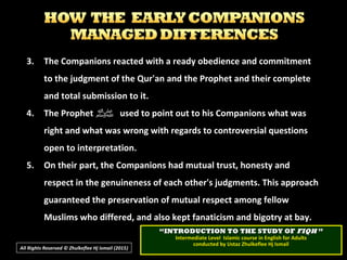 3.3. The Companions reacted with a ready obedience and commitmentThe Companions reacted with a ready obedience and commitment
to the judgment of the Qur'an and the Prophet and their completeto the judgment of the Qur'an and the Prophet and their complete
and total submission to it.and total submission to it.
4.4. The ProphetThe Prophet ‫ﷺ‬‫ﷺ‬ used to point out to his Companions what wasused to point out to his Companions what was
right and what was wrong with regards to controversial questionsright and what was wrong with regards to controversial questions
open to interpretation.open to interpretation.
5.5. On their part, the Companions had mutual trust, honesty andOn their part, the Companions had mutual trust, honesty and
respect in the genuineness of each other's judgments. This approachrespect in the genuineness of each other's judgments. This approach
guaranteed the preservation of mutual respect among fellowguaranteed the preservation of mutual respect among fellow
Muslims who differed, and also kept fanaticism and bigotry at bay.Muslims who differed, and also kept fanaticism and bigotry at bay.
All Rights Reserved © Zhulkeflee Hj Ismail (2015))
““INTRODUCTION TO THE STUDY OFINTRODUCTION TO THE STUDY OF FIQHFIQH ””
Intermediate Level Islamic course in English for AdultsIntermediate Level Islamic course in English for Adults
conducted by Ustaz Zhulkeflee Hj Ismailconducted by Ustaz Zhulkeflee Hj Ismail
 