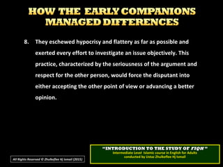8.8. They eschewed hypocrisy and flattery as far as possible andThey eschewed hypocrisy and flattery as far as possible and
exerted every effort to investigate an issue objectively. Thisexerted every effort to investigate an issue objectively. This
practice, characterized by the seriousness of the argument andpractice, characterized by the seriousness of the argument and
respect for the other person, would force the disputant intorespect for the other person, would force the disputant into
either accepting the other point of view or advancing a bettereither accepting the other point of view or advancing a better
opinion.opinion.
All Rights Reserved © Zhulkeflee Hj Ismail (2015))
““INTRODUCTION TO THE STUDY OFINTRODUCTION TO THE STUDY OF FIQHFIQH ””
Intermediate Level Islamic course in English for AdultsIntermediate Level Islamic course in English for Adults
conducted by Ustaz Zhulkeflee Hj Ismailconducted by Ustaz Zhulkeflee Hj Ismail
 
