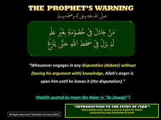 ““Whosoever engages in anyWhosoever engages in any disputation (debate) withoutdisputation (debate) without
(basing his argument with) knowledge(basing his argument with) knowledge, Allah’s anger is, Allah’s anger is
upon him until he leaves it (the disputation).”upon him until he leaves it (the disputation).”
((Hadith quoted by Imam Ibn Hajar in “Az-ZawajirHadith quoted by Imam Ibn Hajar in “Az-Zawajir”)”)
All Rights Reserved © Zhulkeflee Hj Ismail (2015))
““INTRODUCTION TO THE STUDY OFINTRODUCTION TO THE STUDY OF FIQHFIQH ””
Intermediate Level Islamic course in English for AdultsIntermediate Level Islamic course in English for Adults
conducted by Ustaz Zhulkeflee Hj Ismailconducted by Ustaz Zhulkeflee Hj Ismail
 