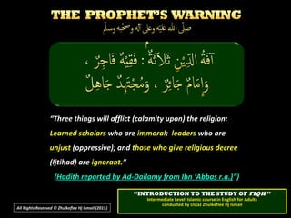 ““Three things will afflict (calamity upon) the religion:Three things will afflict (calamity upon) the religion:
Learned scholarsLearned scholars who arewho are immoralimmoral;; leadersleaders who arewho are
unjustunjust (oppressive); and(oppressive); and those who give religious decreethose who give religious decree
(Ijtihad) are(Ijtihad) are ignorantignorant.”.”
((Hadith reported by Ad-Dailamy from Ibn ‘Abbas r.a.)Hadith reported by Ad-Dailamy from Ibn ‘Abbas r.a.)”)”)
All Rights Reserved © Zhulkeflee Hj Ismail (2015))
““INTRODUCTION TO THE STUDY OFINTRODUCTION TO THE STUDY OF FIQHFIQH ””
Intermediate Level Islamic course in English for AdultsIntermediate Level Islamic course in English for Adults
conducted by Ustaz Zhulkeflee Hj Ismailconducted by Ustaz Zhulkeflee Hj Ismail
 