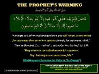 “Amongst you, after receiving guidance, you will not go astray except
for those who then enter into debates (merely for argument sake) .”
Then he (Prophet ‫ﷺ‬‫ﷺ‬ recited a verse (Qur’an: Zukhruf: 43: 58):
“They raise not the objection save for argument.
Nay! but they are a contentious folk.”
(Hadith quoted by Imam Ibn Hajar in “Az-Zawajir”)
All Rights Reserved © Zhulkeflee Hj Ismail (2015))
““INTRODUCTION TO THE STUDY OFINTRODUCTION TO THE STUDY OF FIQHFIQH ””
Intermediate Level Islamic course in English for AdultsIntermediate Level Islamic course in English for Adults
conducted by Ustaz Zhulkeflee Hj Ismailconducted by Ustaz Zhulkeflee Hj Ismail
 
