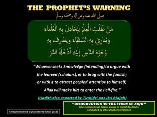 ““Whoever seeks knowledge (intending) to argue withWhoever seeks knowledge (intending) to argue with
the learned (scholars), or to brag with the foolish;the learned (scholars), or to brag with the foolish;
or with it to attract peoples’ attention to himself;or with it to attract peoples’ attention to himself;
Allah will make him to enter the Hell-fire.”Allah will make him to enter the Hell-fire.”
((Hadith also reported by Tirmidzi and Ibn MajahHadith also reported by Tirmidzi and Ibn Majah))
All Rights Reserved © Zhulkeflee Hj Ismail (2015))
““INTRODUCTION TO THE STUDY OFINTRODUCTION TO THE STUDY OF FIQHFIQH ””
Intermediate Level Islamic course in English for AdultsIntermediate Level Islamic course in English for Adults
conducted by Ustaz Zhulkeflee Hj Ismailconducted by Ustaz Zhulkeflee Hj Ismail
 
