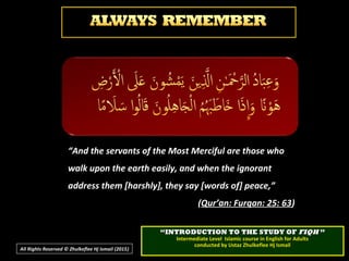 ““INTRODUCTION TO THE STUDY OFINTRODUCTION TO THE STUDY OF FIQHFIQH ””
Intermediate Level Islamic course in English for AdultsIntermediate Level Islamic course in English for Adults
conducted by Ustaz Zhulkeflee Hj Ismailconducted by Ustaz Zhulkeflee Hj Ismail
All Rights Reserved © Zhulkeflee Hj Ismail (2015))
“And the servants of the Most Merciful are those who
walk upon the earth easily, and when the ignorant
address them [harshly], they say [words of] peace,”
(Qur’an: Furqan: 25: 63)
 