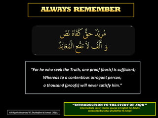 ““For he who seek the Truth, one proof (basis) is sufficient;For he who seek the Truth, one proof (basis) is sufficient;
Whereas to a contentious arrogant person,Whereas to a contentious arrogant person,
a thousand (proofs) will never satisfy him.”a thousand (proofs) will never satisfy him.”
““INTRODUCTION TO THE STUDY OFINTRODUCTION TO THE STUDY OF FIQHFIQH ””
Intermediate Level Islamic course in English for AdultsIntermediate Level Islamic course in English for Adults
conducted by Ustaz Zhulkeflee Hj Ismailconducted by Ustaz Zhulkeflee Hj Ismail
All Rights Reserved © Zhulkeflee Hj Ismail (2015))
 