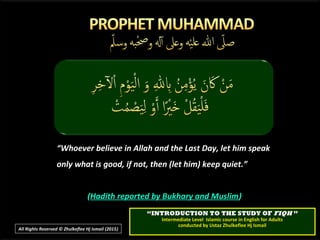 ““Whoever believe in Allah and the Last Day, let him speakWhoever believe in Allah and the Last Day, let him speak
only what is good, if not, then (let him) keep quiet.”only what is good, if not, then (let him) keep quiet.”
((Hadith reported by Bukhary and MuslimHadith reported by Bukhary and Muslim))
““INTRODUCTION TO THE STUDY OFINTRODUCTION TO THE STUDY OF FIQHFIQH ””
Intermediate Level Islamic course in English for AdultsIntermediate Level Islamic course in English for Adults
conducted by Ustaz Zhulkeflee Hj Ismailconducted by Ustaz Zhulkeflee Hj Ismail
All Rights Reserved © Zhulkeflee Hj Ismail (2015))
 