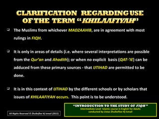  The Muslims from whicheverThe Muslims from whichever MADZAAHIBMADZAAHIB, are in agreement with most, are in agreement with most
rulings inrulings in FIQHFIQH..
 It is only in areas of details (i.e. where several interpretations are possibleIt is only in areas of details (i.e. where several interpretations are possible
from thefrom the Qur’anQur’an andand AhadithAhadith); or when no explicit basis (); or when no explicit basis (QAT-’IEQAT-’IE) can be) can be
adduced from these primary sources - thatadduced from these primary sources - that IJTIHADIJTIHAD are permitted to beare permitted to be
done.done.
 It is in this context ofIt is in this context of IJTIHADIJTIHAD by the different schools or by scholars thatby the different schools or by scholars that
issues ofissues of KHILAAFIYAHKHILAAFIYAH occurs.occurs. This point is to be understood.This point is to be understood.
““INTRODUCTION TO THE STUDY OFINTRODUCTION TO THE STUDY OF FIQHFIQH ””
Intermediate Level Islamic course in English for AdultsIntermediate Level Islamic course in English for Adults
conducted by Ustaz Zhulkeflee Hj Ismailconducted by Ustaz Zhulkeflee Hj Ismail
All Rights Reserved © Zhulkeflee Hj Ismail (2015))
 