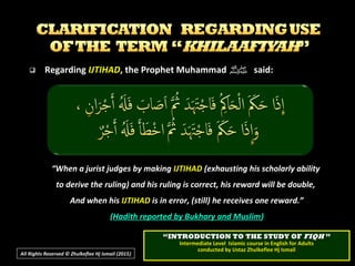  RegardingRegarding IJTIHADIJTIHAD, the Prophet Muhammad, the Prophet Muhammad ‫ﷺ‬‫ﷺ‬ said:said:
““When a jurist judges by makingWhen a jurist judges by making IJTIHADIJTIHAD (exhausting his scholarly ability(exhausting his scholarly ability
to derive the ruling) and his ruling is correct, his reward will be double,to derive the ruling) and his ruling is correct, his reward will be double,
And when hisAnd when his IJTIHADIJTIHAD is in error, (still) he receives one reward.”is in error, (still) he receives one reward.”
((Hadith reported by Bukhary and MuslimHadith reported by Bukhary and Muslim))
““INTRODUCTION TO THE STUDY OFINTRODUCTION TO THE STUDY OF FIQHFIQH ””
Intermediate Level Islamic course in English for AdultsIntermediate Level Islamic course in English for Adults
conducted by Ustaz Zhulkeflee Hj Ismailconducted by Ustaz Zhulkeflee Hj Ismail
All Rights Reserved © Zhulkeflee Hj Ismail (2015))
 