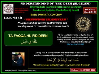 UNDERSTANDING OF THE DEEN (AL-ISLAM)
Intermediate Islamic (FIQH) course in English
Conducted by Ustaz Zhulkeflee Hj Ismail
LESSON # 4 bLESSON # 4 b
Using text & curriculum he has developed especially forUsing text & curriculum he has developed especially for
Muslim converts and young Adult English-speaking Muslims.Muslim converts and young Adult English-speaking Muslims.
““To seek knowledge is obligatory upon every Muslim (male & female)”To seek knowledge is obligatory upon every Muslim (male & female)”
All Rights Reserved © Zhulkeflee Hj Ismail (2015))
IN THE NAME OF ALLAH,IN THE NAME OF ALLAH,
MOST COMPASSIONATE,MOST COMPASSIONATE,
MOST MERCIFUL.MOST MERCIFUL.
"O my Lord! Let my entry be by the Gate of
Truth and Honour, and likewise my exit by the
Gate of Truth and Honour; and grant me from
Thy Presence an authority to aid (me)”
(Qur’an: Isra’: 17: 80)
BASIC UMMATIC CONCERNBASIC UMMATIC CONCERN
‘‘ UKHUWWAH ISLAMIYYAH ’UKHUWWAH ISLAMIYYAH ’
Understanding current controversies andUnderstanding current controversies and
seeking ways to reconcile contentious hearts.seeking ways to reconcile contentious hearts.
Updated 24 OCTOBER 2015
PARTPART # 2# 2
(Aug-(Aug-20152015))
 