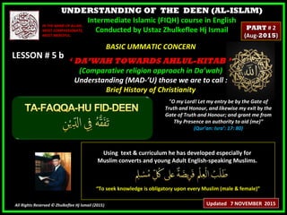 UNDERSTANDING OF THE DEEN (AL-ISLAM)
Intermediate Islamic (FIQH) course in English
Conducted by Ustaz Zhulkeflee Hj Ismail
LESSON # 5 bLESSON # 5 b
Using text & curriculum he has developed especially forUsing text & curriculum he has developed especially for
Muslim converts and young Adult English-speaking Muslims.Muslim converts and young Adult English-speaking Muslims.
““To seek knowledge is obligatory upon every Muslim (male & female)”To seek knowledge is obligatory upon every Muslim (male & female)”
All Rights Reserved © Zhulkeflee Hj Ismail (2015))
IN THE NAME OF ALLAH,IN THE NAME OF ALLAH,
MOST COMPASSIONATE,MOST COMPASSIONATE,
MOST MERCIFUL.MOST MERCIFUL.
"O my Lord! Let my entry be by the Gate of
Truth and Honour, and likewise my exit by the
Gate of Truth and Honour; and grant me from
Thy Presence an authority to aid (me)”
(Qur’an: Isra’: 17: 80)
BASIC UMMATIC CONCERNBASIC UMMATIC CONCERN
‘‘ DA’WAH TOWARDS AHLUL-KITAB ’DA’WAH TOWARDS AHLUL-KITAB ’
(Comparative religion approach in Da’wah)(Comparative religion approach in Da’wah)
Understanding (MAD-’U) those we are to call :Understanding (MAD-’U) those we are to call :
Brief History of ChristianityBrief History of Christianity
Updated 7 NOVEMBER 2015
PARTPART # 2# 2
(Aug-(Aug-20152015))
 