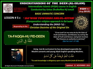 UNDERSTANDING OF THE DEEN (AL-ISLAM)
Intermediate Islamic (FIQH) course in English
Conducted by Ustaz Zhulkeflee Hj Ismail
LESSON # 5 cLESSON # 5 c
Using text & curriculum he has developed especially forUsing text & curriculum he has developed especially for
Muslim converts and young Adult English-speaking Muslims.Muslim converts and young Adult English-speaking Muslims.
““To seek knowledge is obligatory upon every Muslim (male & female)”To seek knowledge is obligatory upon every Muslim (male & female)”
All Rights Reserved © Zhulkeflee Hj Ismail (2015))
IN THE NAME OF ALLAH,IN THE NAME OF ALLAH,
MOST COMPASSIONATE,MOST COMPASSIONATE,
MOST MERCIFUL.MOST MERCIFUL.
"O my Lord! Let my entry be by the Gate of
Truth and Honour, and likewise my exit by the
Gate of Truth and Honour; and grant me from
Thy Presence an authority to aid (me)”
(Qur’an: Isra’: 17: 80)
BASIC UMMATIC CONCERNBASIC UMMATIC CONCERN
‘‘ DA’WAH TOWARDS AHLUL-KITAB ’DA’WAH TOWARDS AHLUL-KITAB ’
(Comparative religion approach in Da’wah)(Comparative religion approach in Da’wah)
Understanding the (MAD-’U) :Understanding the (MAD-’U) :
Christian Doctrine of the Original SinChristian Doctrine of the Original Sin
Updated 21 NOVEMBER 2015
PARTPART # 2# 2
(Aug-(Aug-20152015))
Responding to the :
 