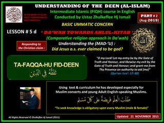 UNDERSTANDING OF THE DEEN (AL-ISLAM)
Intermediate Islamic (FIQH) course in English
Conducted by Ustaz Zhulkeflee Hj Ismail
LESSON # 5 dLESSON # 5 d
Using text & curriculum he has developed especially forUsing text & curriculum he has developed especially for
Muslim converts and young Adult English-speaking Muslims.Muslim converts and young Adult English-speaking Muslims.
““To seek knowledge is obligatory upon every Muslim (male & female)”To seek knowledge is obligatory upon every Muslim (male & female)”
All Rights Reserved © Zhulkeflee Hj Ismail (2015))
IN THE NAME OF ALLAH,IN THE NAME OF ALLAH,
MOST COMPASSIONATE,MOST COMPASSIONATE,
MOST MERCIFUL.MOST MERCIFUL.
"O my Lord! Let my entry be by the Gate of
Truth and Honour, and likewise my exit by the
Gate of Truth and Honour; and grant me from
Thy Presence an authority to aid (me)”
(Qur’an: Isra’: 17: 80)
BASIC UMMATIC CONCERNBASIC UMMATIC CONCERN
‘‘ DA’WAH TOWARDS AHLUL-KITAB ’DA’WAH TOWARDS AHLUL-KITAB ’
(Comparative religion approach in Da’wah)(Comparative religion approach in Da’wah)
Understanding the (MAD-’U) :Understanding the (MAD-’U) :
Did Jesus a.s. ever claimed to be god?Did Jesus a.s. ever claimed to be god?
Updated 21 NOVEMBER 2015
PARTPART # 2# 2
(Aug-(Aug-20152015))
Responding to
the Christian claim :
 