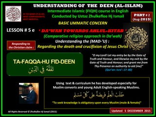 UNDERSTANDING OF THE DEEN (AL-ISLAM)
Intermediate Islamic (FIQH) course in English
Conducted by Ustaz Zhulkeflee Hj Ismail
LESSON # 5 eLESSON # 5 e
Using text & curriculum he has developed especially forUsing text & curriculum he has developed especially for
Muslim converts and young Adult English-speaking Muslims.Muslim converts and young Adult English-speaking Muslims.
““To seek knowledge is obligatory upon every Muslim (male & female)”To seek knowledge is obligatory upon every Muslim (male & female)”
All Rights Reserved © Zhulkeflee Hj Ismail (2015))
IN THE NAME OF ALLAH,IN THE NAME OF ALLAH,
MOST COMPASSIONATE,MOST COMPASSIONATE,
MOST MERCIFUL.MOST MERCIFUL.
"O my Lord! Let my entry be by the Gate of
Truth and Honour, and likewise my exit by the
Gate of Truth and Honour; and grant me from
Thy Presence an authority to aid (me)”
(Qur’an: Isra’: 17: 80)
BASIC UMMATIC CONCERNBASIC UMMATIC CONCERN
‘‘ DA’WAH TOWARDS AHLUL-KITAB ’DA’WAH TOWARDS AHLUL-KITAB ’
(Comparative religion approach in Da’wah)(Comparative religion approach in Da’wah)
Understanding the (MAD-’U) :Understanding the (MAD-’U) :
Regarding the death and crucifixion of Jesus ChristRegarding the death and crucifixion of Jesus Christ
Updated 5 DECEEMBER 2015
PARTPART # 2# 2
(Aug-(Aug-20152015))
Responding to
the Christian claim :
 