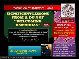 TADZKIRAH RAMADHAN - 2012


                                                                             IN THE NAME OF ALLAH,
                                                                             MOST COMPASSIONATE,
                                                                             MOST MERCIFUL.


                                                          PART 1      SERIES OF TALK
                                                                   For “MABUHAY CLUB”
                         A Supplication (DU’A) by                  “Lessons to learn from
            Imam ‘Ali Bin Hussein Bin ‘Ali and Fatimah Az-Zahra’   the Divine program in
                (Imam Zein al-’Abideen) great-grandson of
                         the Prophet Muhammad                           Ramadhan”



                                                                   1 JULY 2012 (SUNDAY)
                                                                   2 RAMADHAN 1433 H
             BY:
                                                                   5 PM @ THE GALAXY
             USTAZ ZHULKEFLEE HJ ISMAIL                            DARUL AEQAM SINGAPORE
                   SINGAPURA                                       Muslim Converts Assn. Spore
                                                                   GEYLANG, CHANGI ROAD
All Rights Reserved © Zhulkeflee Hj Ismail (2012)
 