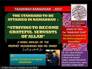 TADZKIRAH RAMADHAN - 2012


                                                              IN THE NAME OF ALLAH,
                                                              MOST COMPASSIONATE,
                                                              MOST MERCIFUL.


                                                       SERIES OF TALK
                                                    For “MABUHAY CLUB”
                                                    “Lessons to learn from
                                                    the Divine program in
                                                         Ramadhan”
                                                             PART 2

                                                    29 JULY 2012 (SUNDAY)
                                                    9 RAMADHAN 1433 H
             BY:
                                                    5 PM @ THE GALAXY
             USTAZ ZHULKEFLEE HJ ISMAIL             DARUL ARQAM SINGAPORE
                   SINGAPURA                        Muslim Converts Assn. Spore
                                                    GEYLANG, CHANGI ROAD
All Rights Reserved © Zhulkeflee Hj Ismail (2012)
 