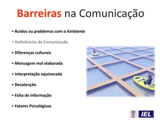 Barreiras na Comunicação
• Ruídos ou problemas com o Ambiente
• Deficiências de Comunicação
• Diferenças culturais
• Mensagem mal elaborada

• Interpretação equivocada
• Desatenção
• Falta de Informação
• Fatores Psicológicos

 
