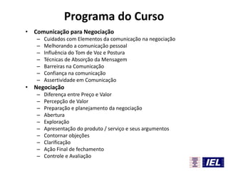 Programa do Curso
• Comunicação para Negociação
–
–
–
–
–
–
–

Cuidados com Elementos da comunicação na negociação
Melhorando a comunicação pessoal
Influência do Tom de Voz e Postura
Técnicas de Absorção da Mensagem
Barreiras na Comunicação
Confiança na comunicação
Assertividade em Comunicação

• Negociação
–
–
–
–
–
–
–
–
–
–

Diferença entre Preço e Valor
Percepção de Valor
Preparação e planejamento da negociação
Abertura
Exploração
Apresentação do produto / serviço e seus argumentos
Contornar objeções
Clarificação
Ação Final de fechamento
Controle e Avaliação

 