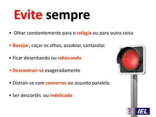 Evite sempre
• Olhar constantemente para o relógio ou para outra coisa
• Bocejar, coçar os olhos, assobiar, cantarolar.

• Ficar desenhando ou rabiscando
• Descontrair-se exageradamente

• Distrair-se com conversas ou assunto paralelo.
• Ser descortês ou indelicado

 