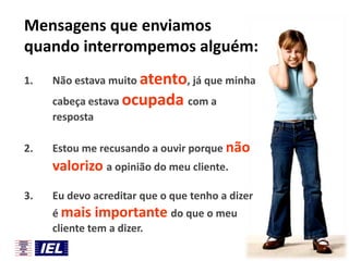 Mensagens que enviamos
quando interrompemos alguém:
1.

Não estava muito atento, já que minha
cabeça estava ocupada com a
resposta

2.

Estou me recusando a ouvir porque não

valorizo a opinião do meu cliente.
3.

Eu devo acreditar que o que tenho a dizer
é mais importante do que o meu
cliente tem a dizer.

 