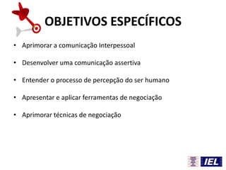 OBJETIVOS ESPECÍFICOS
• Aprimorar a comunicação Interpessoal
• Desenvolver uma comunicação assertiva
• Entender o processo de percepção do ser humano

• Apresentar e aplicar ferramentas de negociação
• Aprimorar técnicas de negociação

 