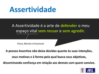 Assertividade
A Assertividade é a arte de defender o meu
espaço vital sem recuar e sem agredir.
Físico, Mental e Emocional

A pessoa Assertiva não deixa dúvidas quanto às suas intenções,
seus motivos e à forma pela qual busca seus objetivos,

disseminando confiança em relação aos demais com quem convive.

 