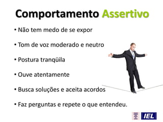 Comportamento Assertivo
• Não tem medo de se expor
• Tom de voz moderado e neutro
• Postura tranqüila
• Ouve atentamente
• Busca soluções e aceita acordos
• Faz perguntas e repete o que entendeu.

 