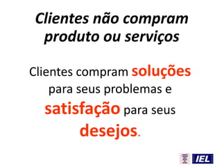 Clientes não compram
produto ou serviços
Clientes compram soluções
para seus problemas e

satisfação para seus
desejos.

 
