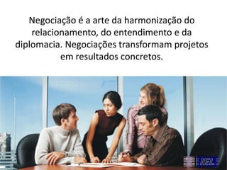 Negociação é a arte da harmonização do
relacionamento, do entendimento e da
diplomacia. Negociações transformam projetos
em resultados concretos.

 