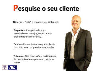 Pesquise o seu cliente
Observe – “Leia” o cliente e seu ambiente.
Pergunte – A respeito de suas
necessidades, desejos, expectativas,
problemas e concorrência.
Escute – Concentre-se no que o cliente
fala. Não interrompa e faça anotações.
Entenda – Tire conclusões, certifique-se
de que entendeu e pense no próximo
passo.
66

 