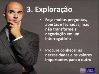 3. Exploração
• Faça muitas perguntas,
abertas e fechadas, mas
não transforme a
negociação em um
interrogatório
• Procure conhecer as
necessidades e os valores
importantes para o outro

 