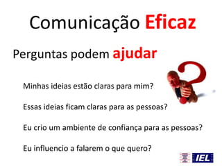 Comunicação Eficaz
Perguntas podem ajudar
Minhas ideias estão claras para mim?
Essas ideias ficam claras para as pessoas?
Eu crio um ambiente de confiança para as pessoas?
Eu influencio a falarem o que quero?

 