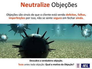 Neutralize Objeções
Objeções são sinais de que o cliente está vendo defeitos, falhas,
imperfeições por isso, não se sente seguro em fechar ainda.

Descubra a verdadeira objeção.
Teste antes toda objeção: Qual o motivo da Objeção?

 