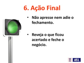 6. Ação Final
• Não apresse nem adie o
fechamento.
• Reveja o que ficou
acertado e feche o
negócio.

 