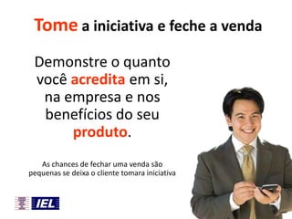 Tome a iniciativa e feche a venda
Demonstre o quanto
você acredita em si,
na empresa e nos
benefícios do seu
produto.
As chances de fechar uma venda são
pequenas se deixa o cliente tomara iniciativa

 