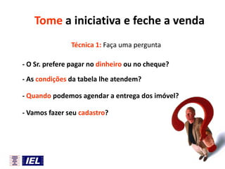 Tome a iniciativa e feche a venda
Técnica 1: Faça uma pergunta
- O Sr. prefere pagar no dinheiro ou no cheque?
- As condições da tabela lhe atendem?
- Quando podemos agendar a entrega dos imóvel?
- Vamos fazer seu cadastro?

 
